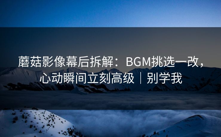 蘑菇影像幕后拆解：BGM挑选一改，心动瞬间立刻高级｜别学我