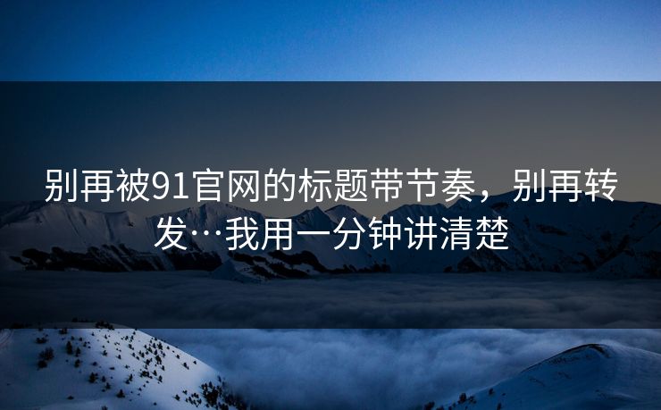别再被91官网的标题带节奏，别再转发…我用一分钟讲清楚