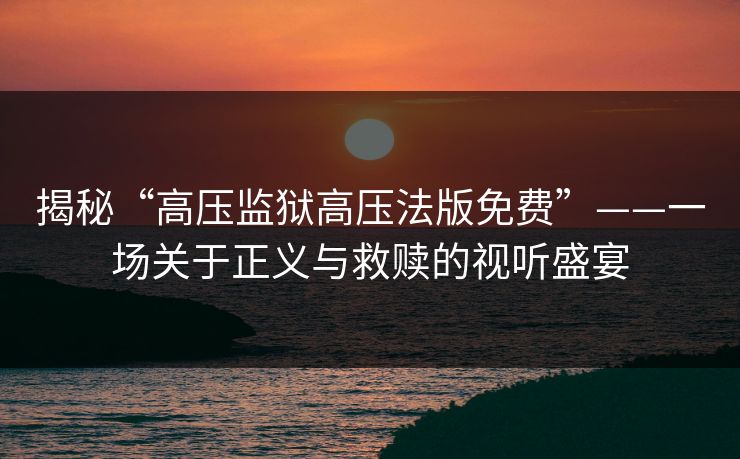 揭秘“高压监狱高压法版免费”——一场关于正义与救赎的视听盛宴