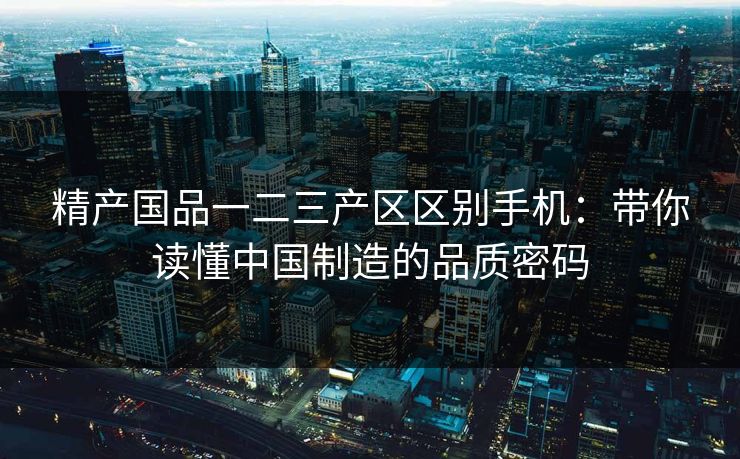 精产国品一二三产区区别手机：带你读懂中国制造的品质密码