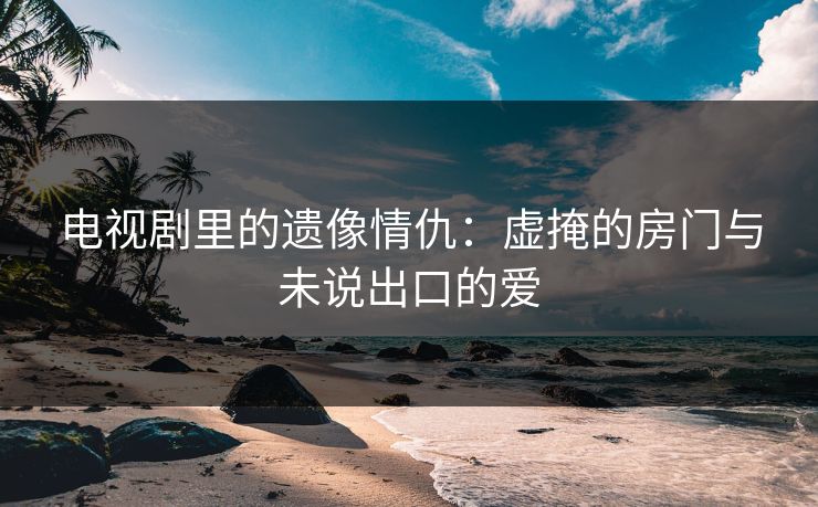 电视剧里的遗像情仇：虚掩的房门与未说出口的爱