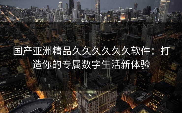 国产亚洲精品久久久久久久软件：打造你的专属数字生活新体验