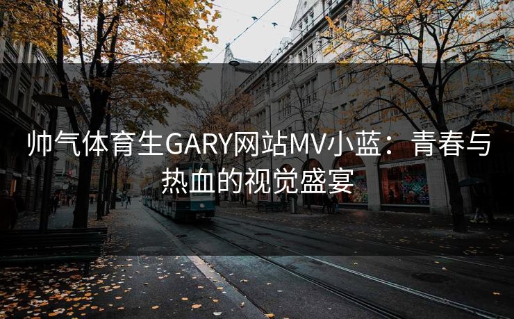 帅气体育生GARY网站MV小蓝：青春与热血的视觉盛宴