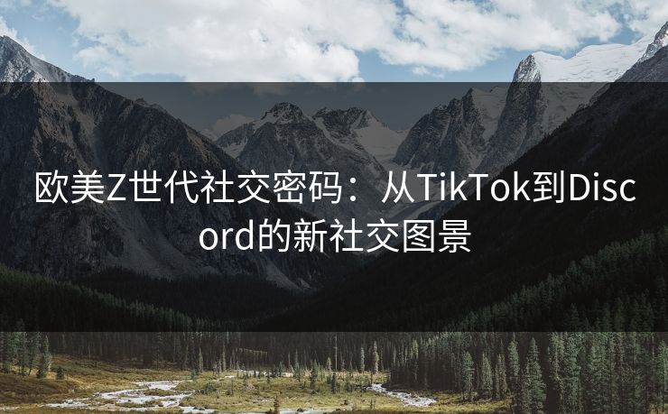 欧美Z世代社交密码：从TikTok到Discord的新社交图景