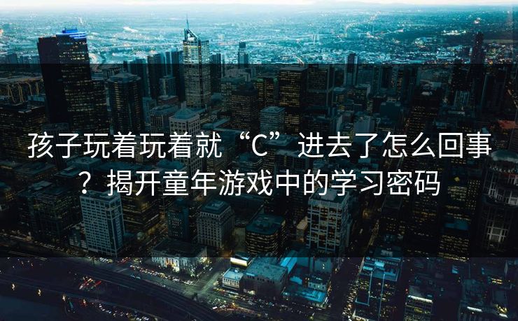 孩子玩着玩着就“C”进去了怎么回事？揭开童年游戏中的学习密码