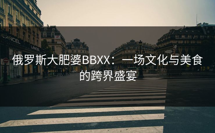 俄罗斯大肥婆BBXX：一场文化与美食的跨界盛宴