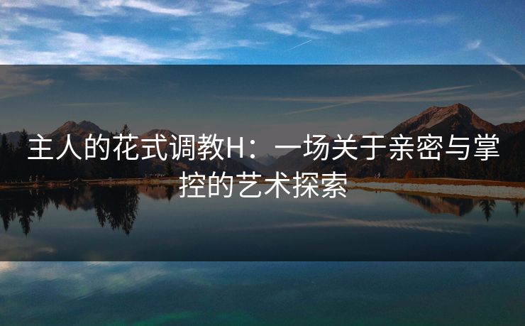 主人的花式调教H：一场关于亲密与掌控的艺术探索