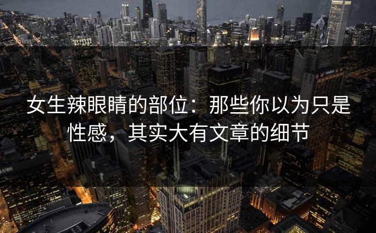 女生辣眼睛的部位：那些你以为只是性感，其实大有文章的细节