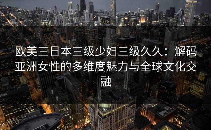 欧美三日本三级少妇三级久久：解码亚洲女性的多维度魅力与全球文化交融