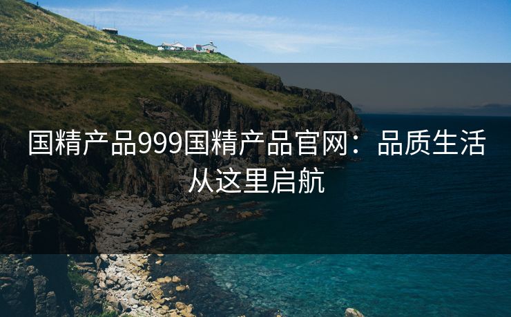 国精产品999国精产品官网：品质生活从这里启航