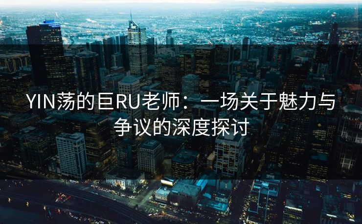 YIN荡的巨RU老师：一场关于魅力与争议的深度探讨