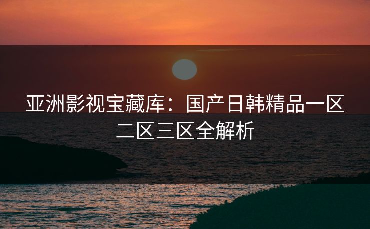 亚洲影视宝藏库：国产日韩精品一区二区三区全解析