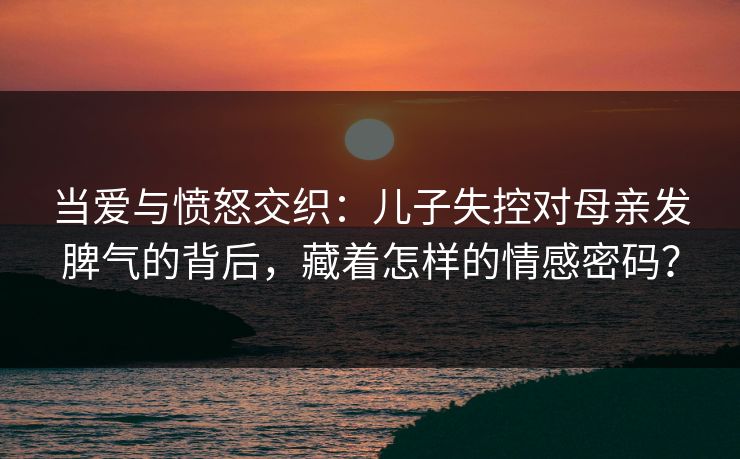 当爱与愤怒交织：儿子失控对母亲发脾气的背后，藏着怎样的情感密码？