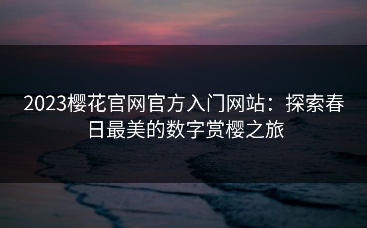 2023樱花官网官方入门网站：探索春日最美的数字赏樱之旅