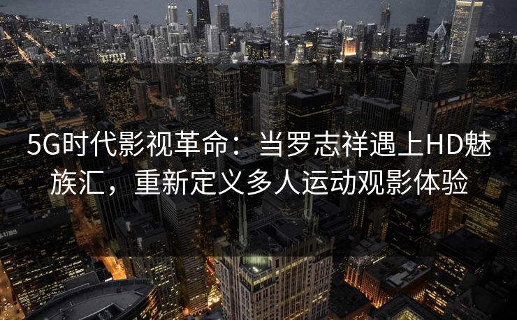 5G时代影视革命：当罗志祥遇上HD魅族汇，重新定义多人运动观影体验