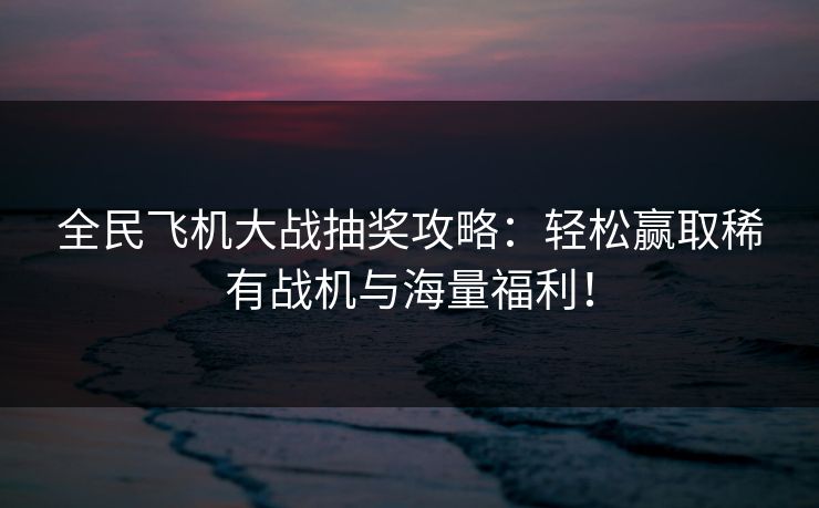 全民飞机大战抽奖攻略：轻松赢取稀有战机与海量福利！