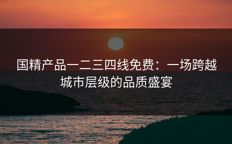 国精产品一二三四线免费：一场跨越城市层级的品质盛宴