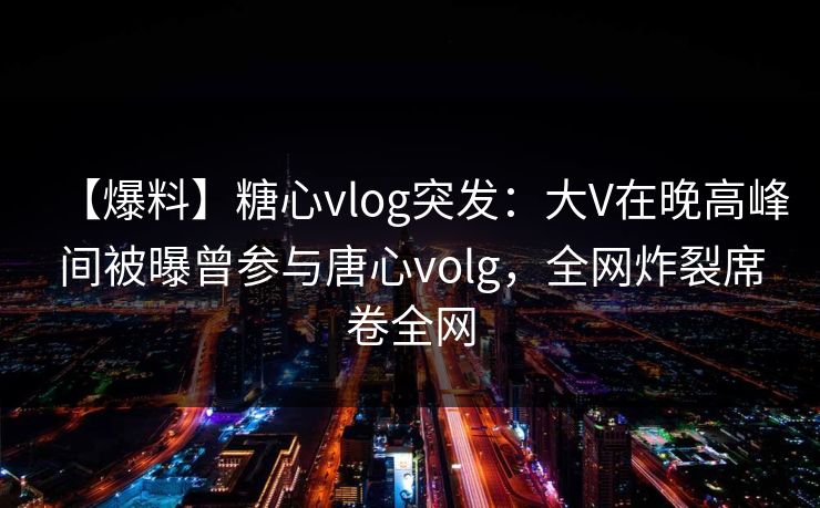 【爆料】糖心vlog突发：大V在晚高峰间被曝曾参与唐心volg，全网炸裂席卷全网