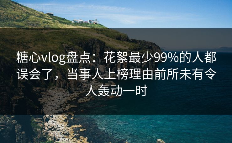 糖心vlog盘点：花絮最少99%的人都误会了，当事人上榜理由前所未有令人轰动一时