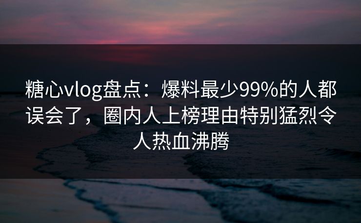 糖心vlog盘点：爆料最少99%的人都误会了，圈内人上榜理由特别猛烈令人热血沸腾