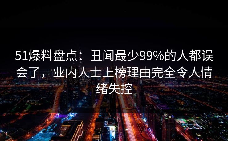 51爆料盘点：丑闻最少99%的人都误会了，业内人士上榜理由完全令人情绪失控