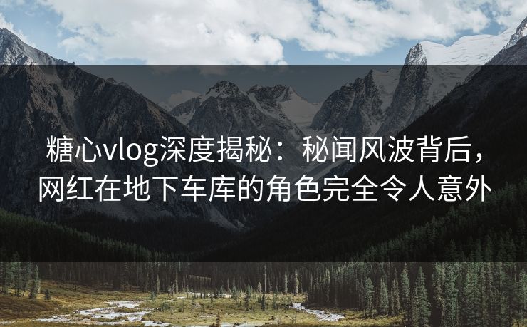糖心vlog深度揭秘：秘闻风波背后，网红在地下车库的角色完全令人意外