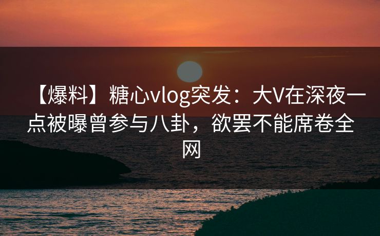 【爆料】糖心vlog突发：大V在深夜一点被曝曾参与八卦，欲罢不能席卷全网