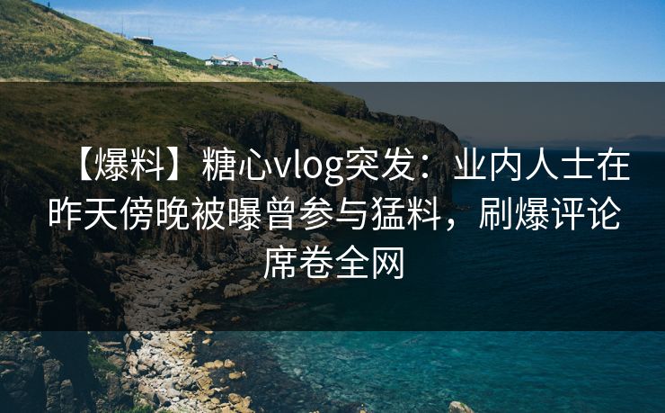 【爆料】糖心vlog突发：业内人士在昨天傍晚被曝曾参与猛料，刷爆评论席卷全网