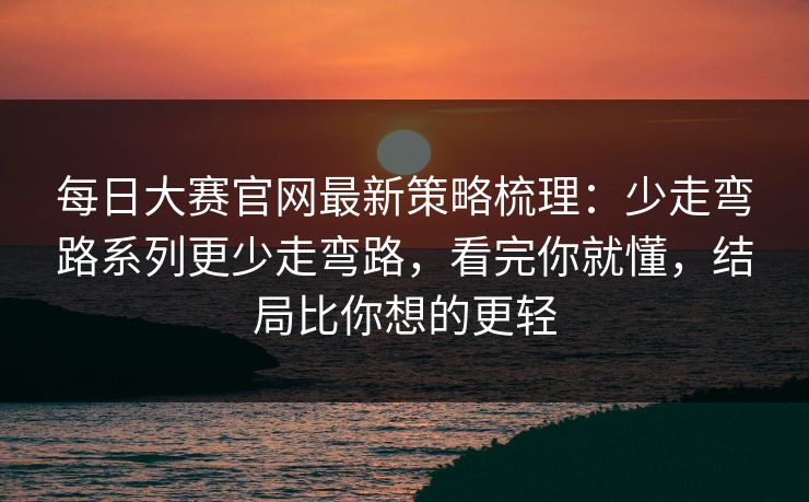 每日大赛官网最新策略梳理：少走弯路系列更少走弯路，看完你就懂，结局比你想的更轻
