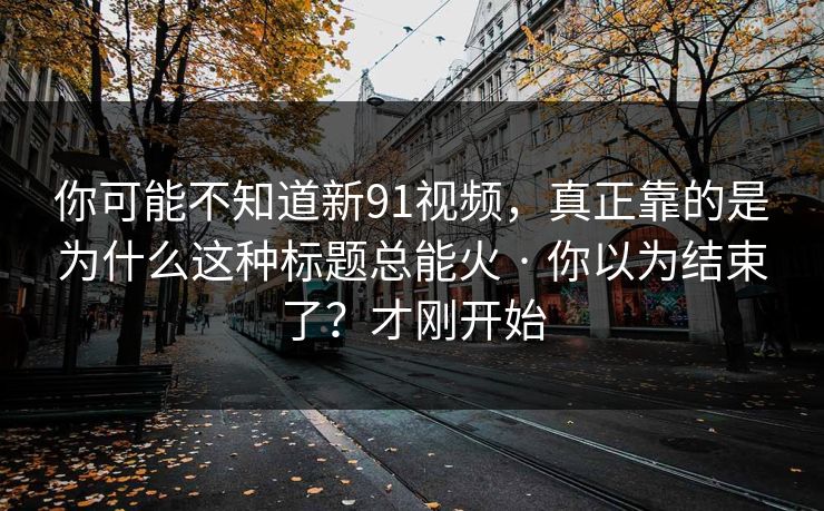你可能不知道新91视频，真正靠的是为什么这种标题总能火 · 你以为结束了？才刚开始