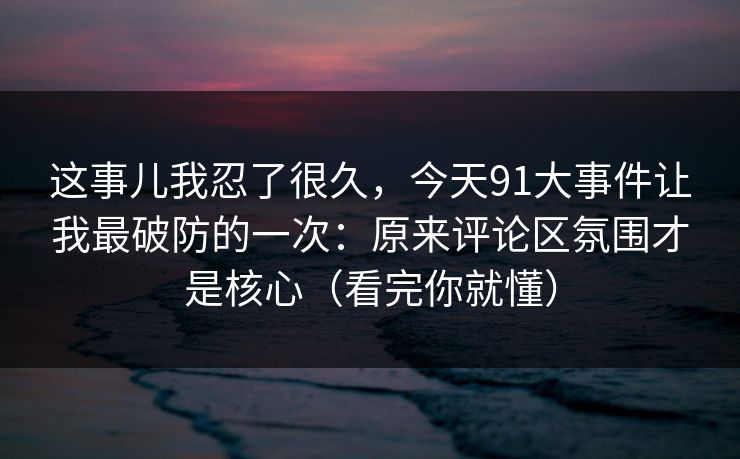 这事儿我忍了很久，今天91大事件让我最破防的一次：原来评论区氛围才是核心（看完你就懂）