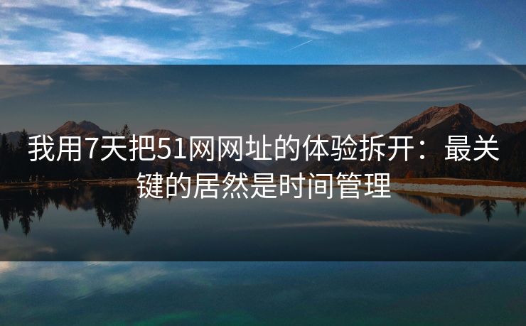 我用7天把51网网址的体验拆开：最关键的居然是时间管理