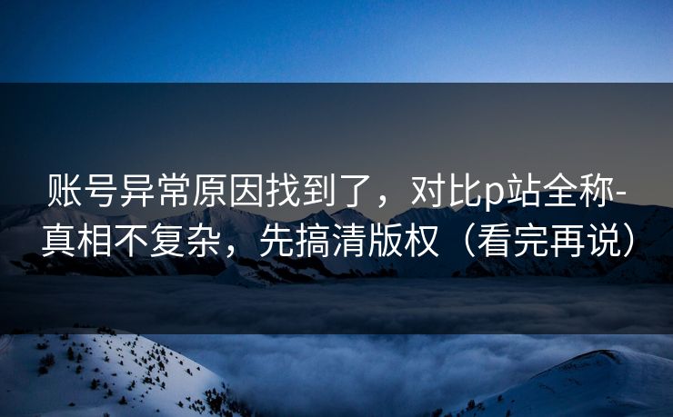 账号异常原因找到了，对比p站全称-真相不复杂，先搞清版权（看完再说）