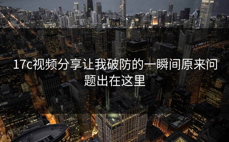 17c视频分享让我破防的一瞬间原来问题出在这里