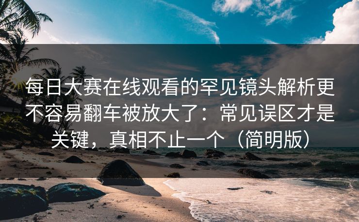 每日大赛在线观看的罕见镜头解析更不容易翻车被放大了：常见误区才是关键，真相不止一个（简明版）