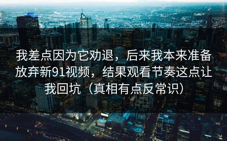 我差点因为它劝退，后来我本来准备放弃新91视频，结果观看节奏这点让我回坑（真相有点反常识）