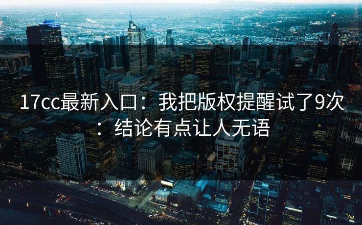17cc最新入口：我把版权提醒试了9次：结论有点让人无语