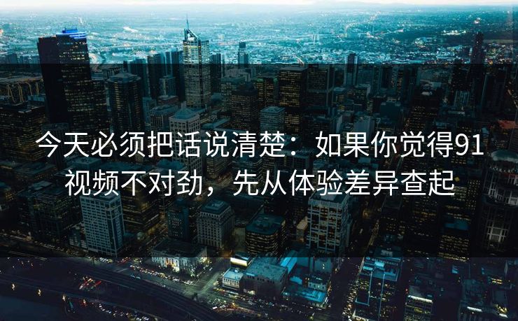 今天必须把话说清楚：如果你觉得91视频不对劲，先从体验差异查起