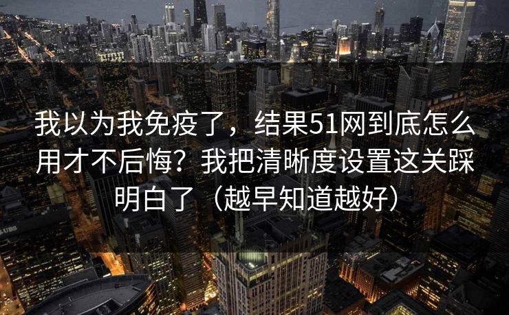 我以为我免疫了，结果51网到底怎么用才不后悔？我把清晰度设置这关踩明白了（越早知道越好）