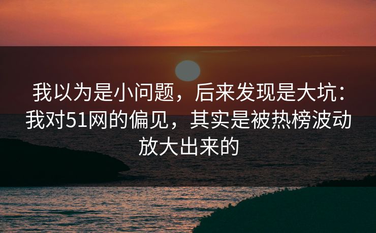 我以为是小问题，后来发现是大坑：我对51网的偏见，其实是被热榜波动放大出来的